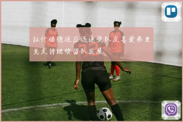 拉什福德适应迅速受队友喜爱弗里克支持继续留队发展