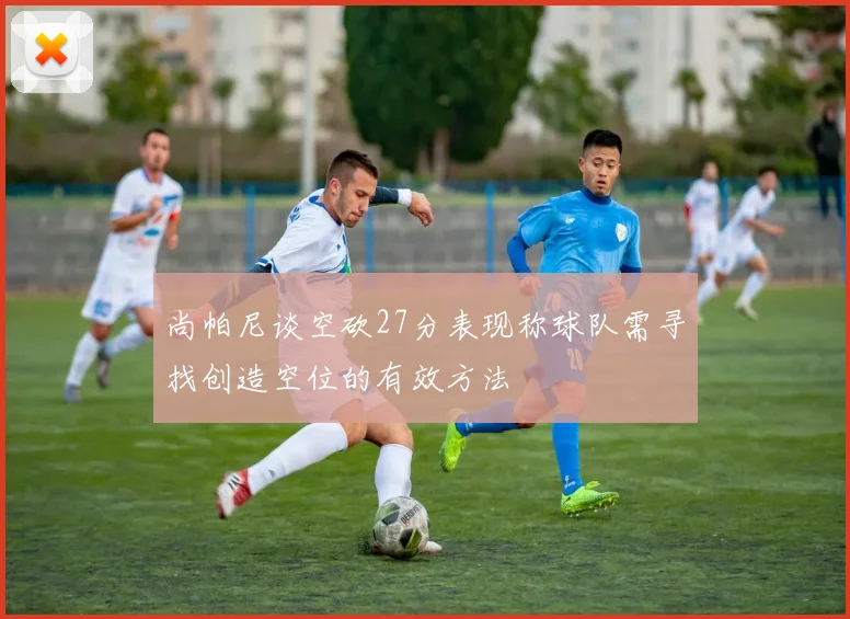 尚帕尼谈空砍27分表现称球队需寻找创造空位的有效方法