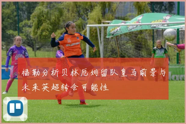 福勒分析贝林厄姆留队皇马前景与未来英超转会可能性