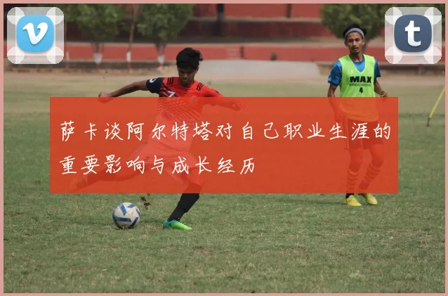萨卡谈阿尔特塔对自己职业生涯的重要影响与成长经历