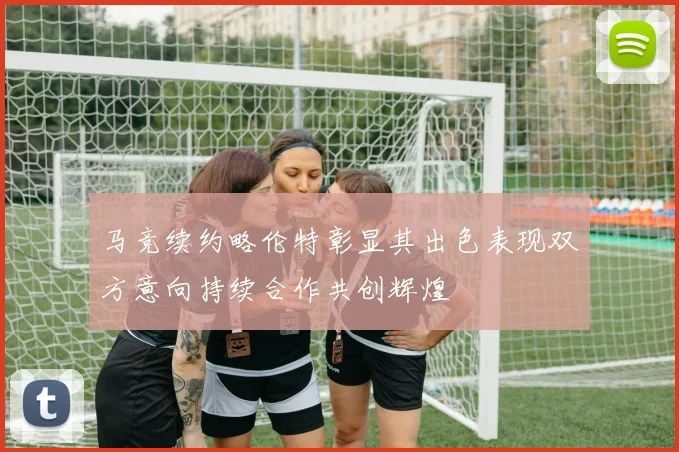 马竞续约略伦特彰显其出色表现双方意向持续合作共创辉煌