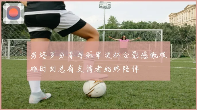 劳塔罗分享与冠军奖杯合影感慨艰难时刻总有支持者始终陪伴