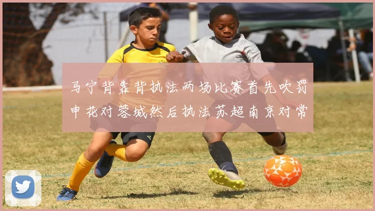 马宁背靠背执法两场比赛首先吹罚申花对蓉城然后执法苏超南京对常州