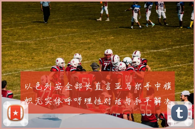 以色列安全部长直言亚马尔手中旗帜无实体呼吁理性对话与和平解决方案