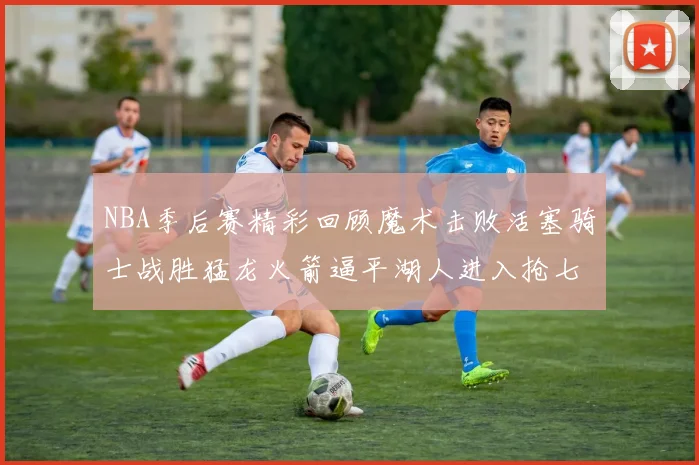 NBA季后赛精彩回顾魔术击败活塞骑士战胜猛龙火箭逼平湖人进入抢七大战