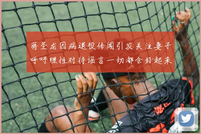 蒋圣龙因病退役传闻引发关注妻子呼吁理性对待谣言一切都会好起来