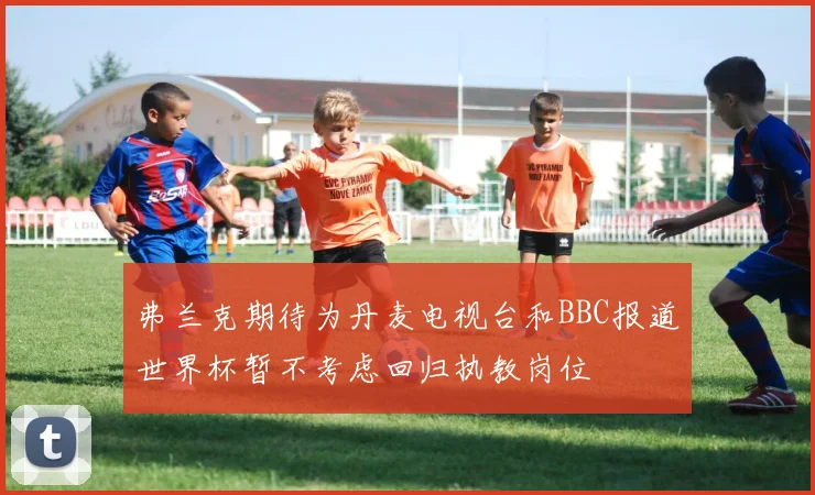 弗兰克期待为丹麦电视台和BBC报道世界杯暂不考虑回归执教岗位